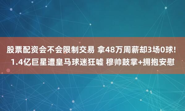 股票配资会不会限制交易 拿48万周薪却3场0球! 1.4亿巨星遭皇马球迷狂嘘 穆帅鼓掌+拥抱安慰