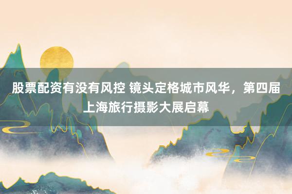 股票配资有没有风控 镜头定格城市风华，第四届上海旅行摄影大展启幕
