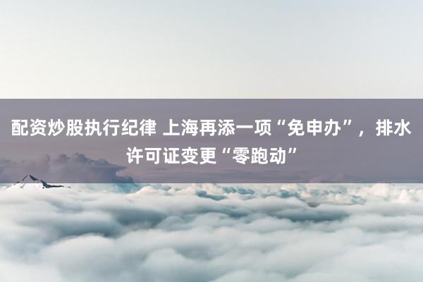 配资炒股执行纪律 上海再添一项“免申办”，排水许可证变更“零跑动”