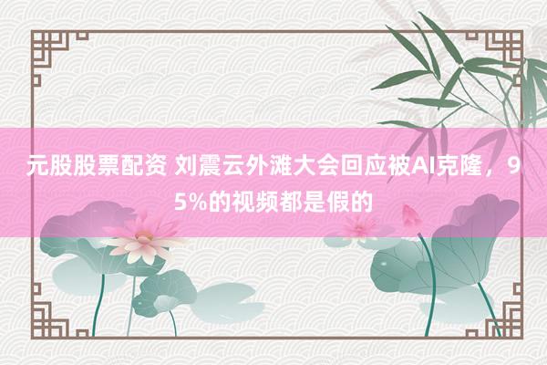 元股股票配资 刘震云外滩大会回应被AI克隆，95%的视频都是假的