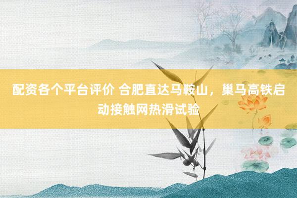 配资各个平台评价 合肥直达马鞍山，巢马高铁启动接触网热滑试验