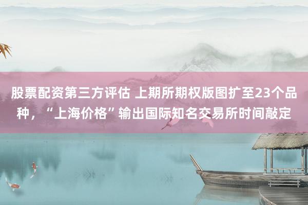 股票配资第三方评估 上期所期权版图扩至23个品种，“上海价格”输出国际知名交易所时间敲定