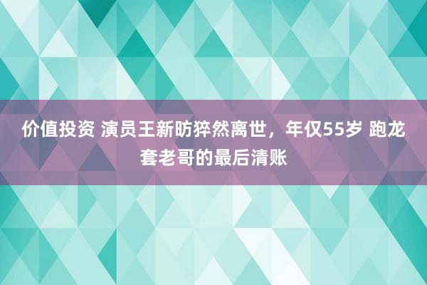 价值投资 演员王新昉猝然离世，年仅55岁 跑龙套老哥的最后清账