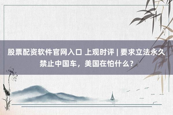 股票配资软件官网入口 上观时评 | 要求立法永久禁止中国车，美国在怕什么？