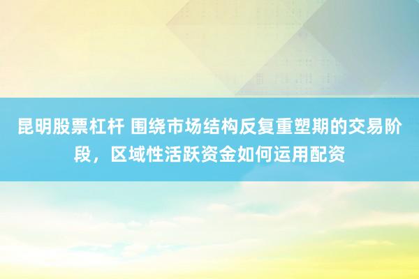 昆明股票杠杆 围绕市场结构反复重塑期的交易阶段，区域性活跃资金如何运用配资