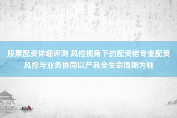 股票配资详细评测 风控视角下的配资佬专业配资风控与业务协同以产品全生命周期为轴