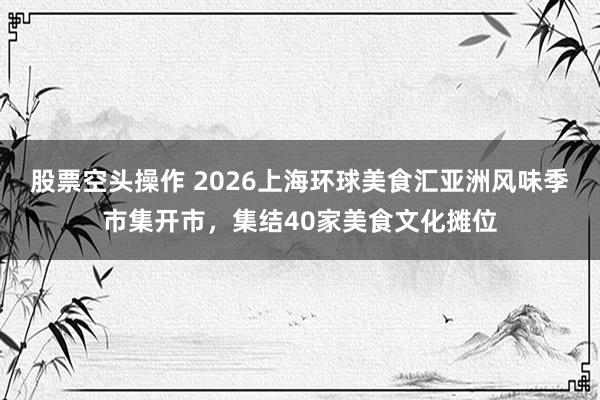股票空头操作 2026上海环球美食汇亚洲风味季市集开市，集结40家美食文化摊位