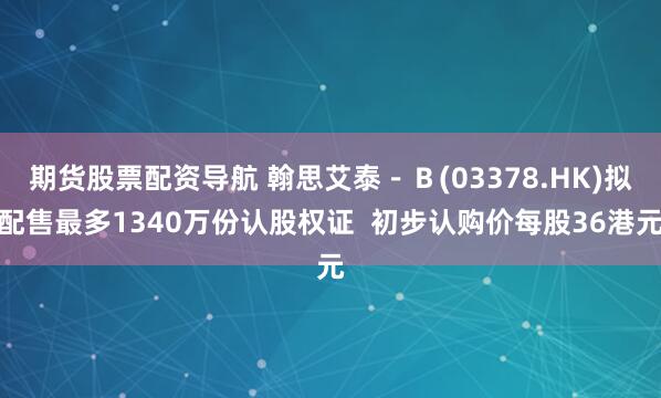 期货股票配资导航 翰思艾泰－Ｂ(03378.HK)拟配售最多1340万份认股权证  初步认购价每股36港元