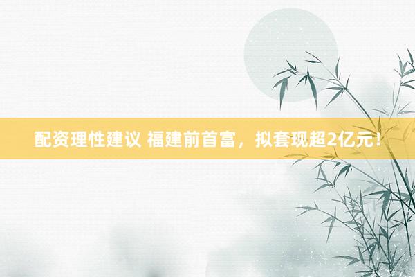 配资理性建议 福建前首富，拟套现超2亿元！