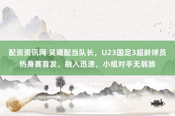 配资资讯网 吴曦配当队长，U23国足3超龄球员热身赛首发，融入迅速，小组对手无弱旅