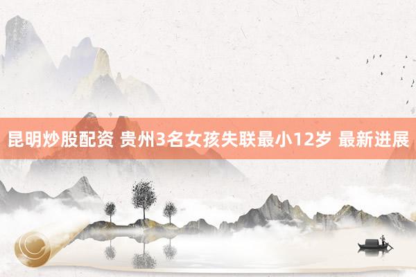 昆明炒股配资 贵州3名女孩失联最小12岁 最新进展