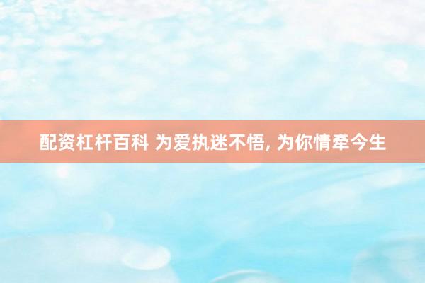 配资杠杆百科 为爱执迷不悟, 为你情牵今生