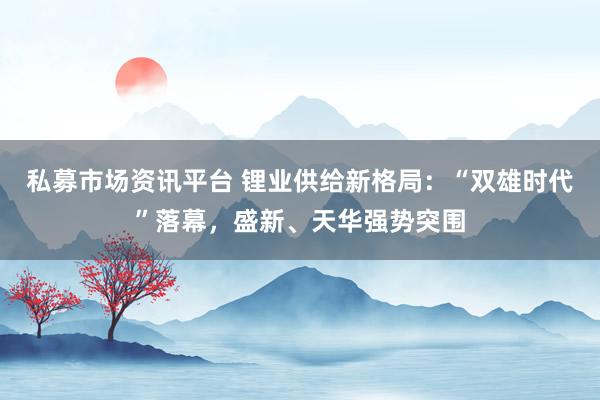 私募市场资讯平台 锂业供给新格局：“双雄时代”落幕，盛新、天华强势突围