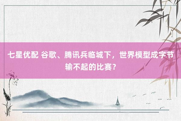 七星优配 谷歌、腾讯兵临城下，世界模型成字节输不起的比赛？