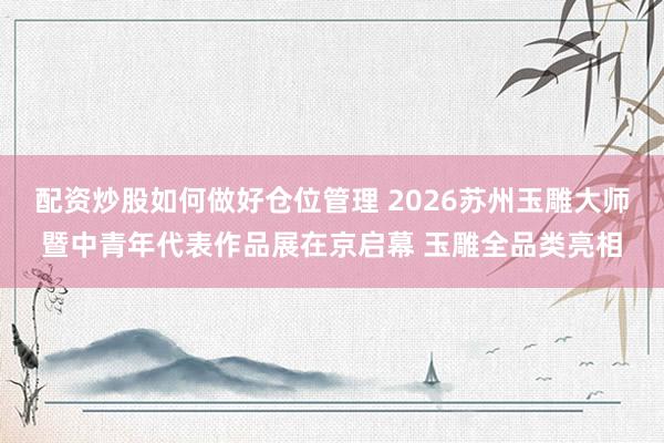 配资炒股如何做好仓位管理 2026苏州玉雕大师暨中青年代表作品展在京启幕 玉雕全品类亮相
