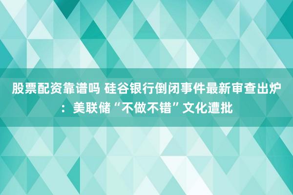 股票配资靠谱吗 硅谷银行倒闭事件最新审查出炉：美联储“不做不错”文化遭批