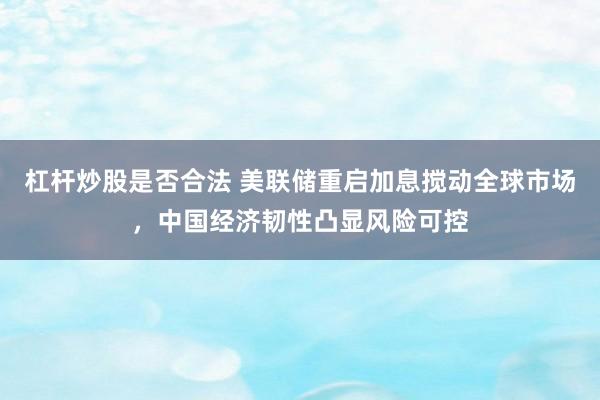 杠杆炒股是否合法 美联储重启加息搅动全球市场，中国经济韧性凸显风险可控