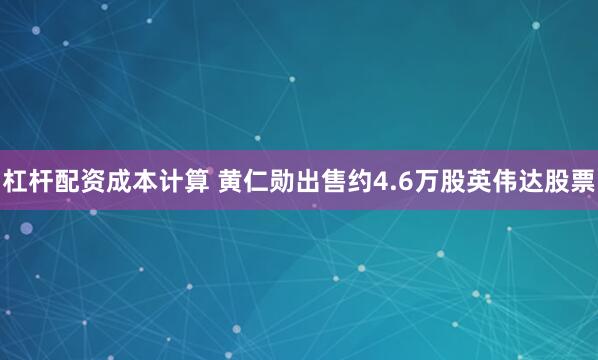 杠杆配资成本计算 黄仁勋出售约4.6万股英伟达股票