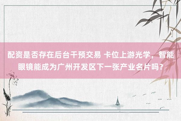 配资是否存在后台干预交易 卡位上游光学，智能眼镜能成为广州开发区下一张产业名片吗？