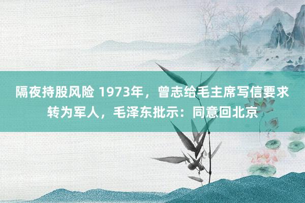 隔夜持股风险 1973年，曾志给毛主席写信要求转为军人，毛泽东批示：同意回北京