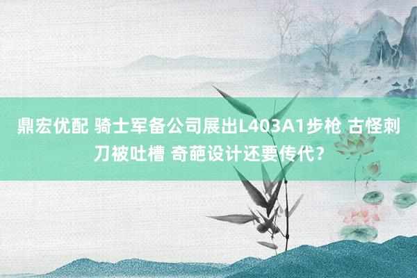 鼎宏优配 骑士军备公司展出L403A1步枪 古怪刺刀被吐槽 奇葩设计还要传代？