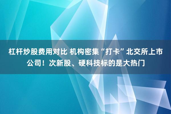杠杆炒股费用对比 机构密集“打卡”北交所上市公司！次新股、硬科技标的是大热门