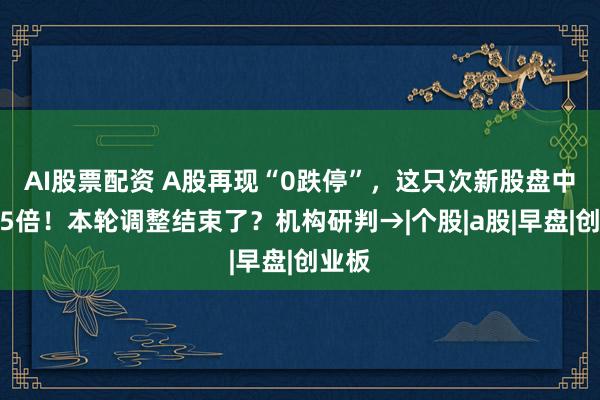 AI股票配资 A股再现“0跌停”，这只次新股盘中涨近5倍！本轮调整结束了？机构研判→|个股|a股|早盘|创业板