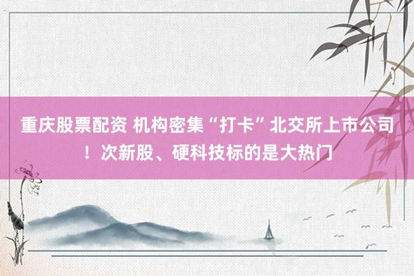 重庆股票配资 机构密集“打卡”北交所上市公司！次新股、硬科技标的是大热门