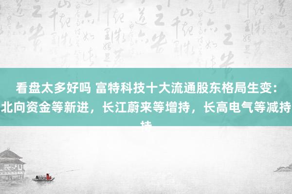 看盘太多好吗 富特科技十大流通股东格局生变：北向资金等新进，长江蔚来等增持，长高电气等减持