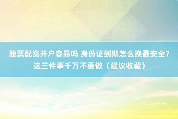 股票配资开户容易吗 身份证到期怎么换最安全？这三件事千万不要做（建议收藏）