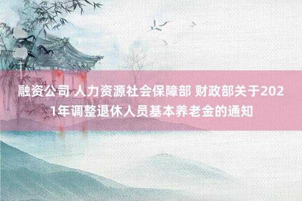 融资公司 人力资源社会保障部 财政部关于2021年调整退休人员基本养老金的通知