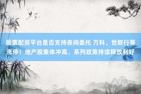 股票配资平台是否支持夜间委托 万科、世联行等涨停！地产股集体冲高，系列政策持续释放利好