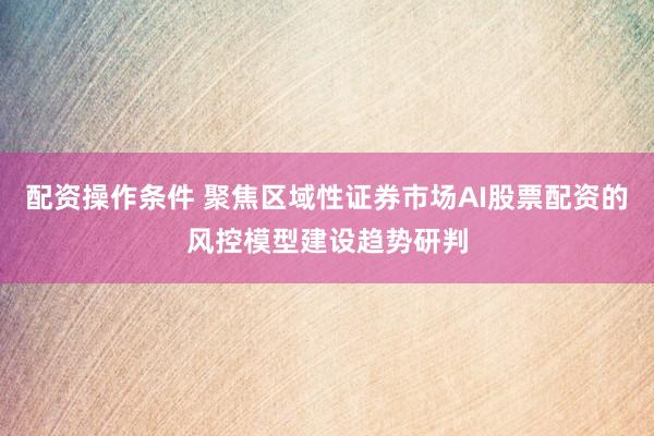 配资操作条件 聚焦区域性证券市场AI股票配资的风控模型建设趋势研判