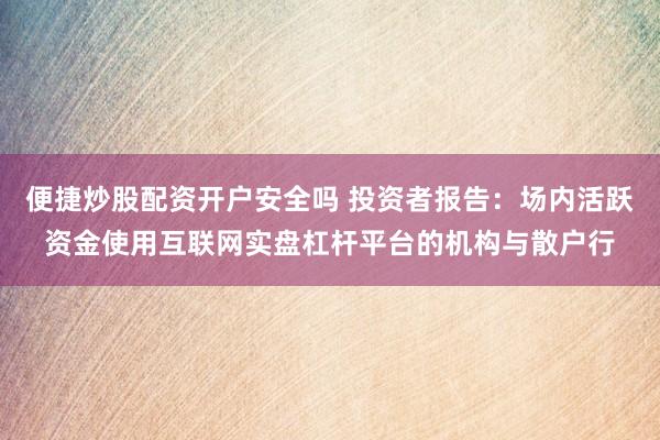 便捷炒股配资开户安全吗 投资者报告：场内活跃资金使用互联网实盘杠杆平台的机构与散户行