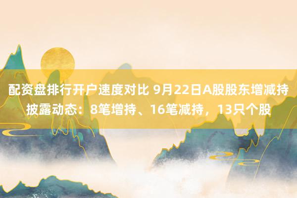 配资盘排行开户速度对比 9月22日A股股东增减持披露动态：8笔增持、16笔减持，13只个股