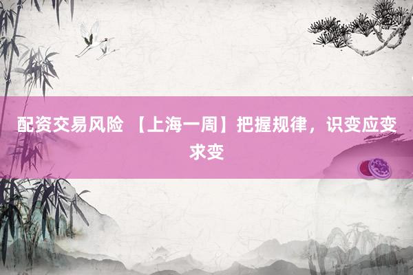 配资交易风险 【上海一周】把握规律，识变应变求变