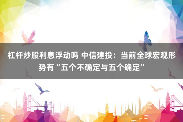杠杆炒股利息浮动吗 中信建投：当前全球宏观形势有“五个不确定与五个确定”