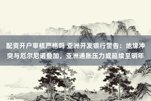 配资开户审核严格吗 亚洲开发银行警告：地缘冲突与厄尔尼诺叠加，亚洲通胀压力或延续至明年
