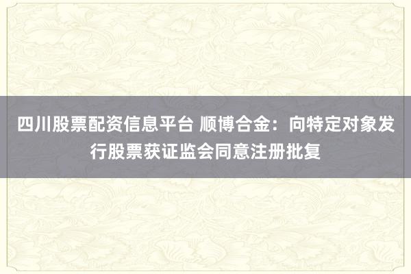 四川股票配资信息平台 顺博合金：向特定对象发行股票获证监会同意注册批复