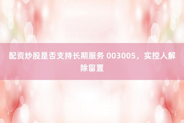 配资炒股是否支持长期服务 003005，实控人解除留置