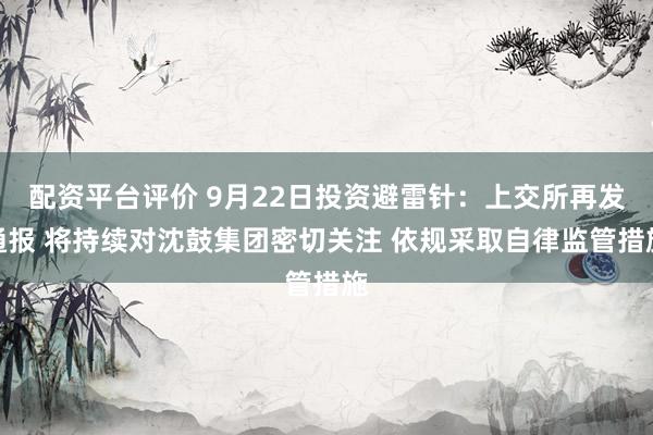 配资平台评价 9月22日投资避雷针：上交所再发通报 将持续对沈鼓集团密切关注 依规采取自律监管措施