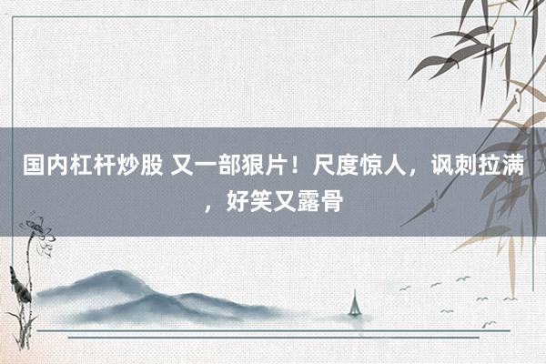 国内杠杆炒股 又一部狠片！尺度惊人，讽刺拉满，好笑又露骨