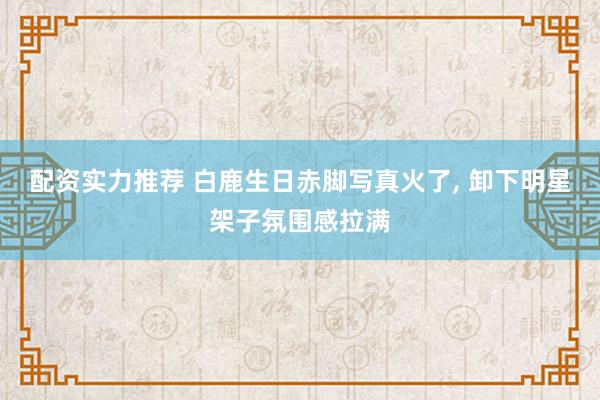 配资实力推荐 白鹿生日赤脚写真火了, 卸下明星架子氛围感拉满