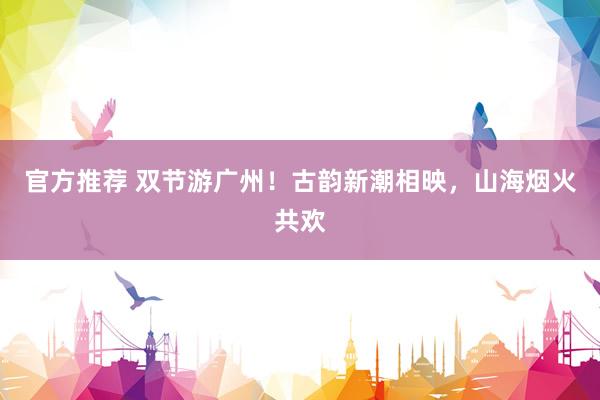 官方推荐 双节游广州!古韵新潮相映,山海烟火共欢
