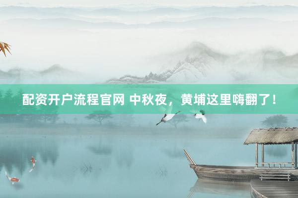 配资开户流程官网 中秋夜，黄埔这里嗨翻了！