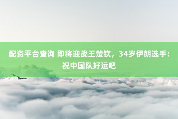 配资平台查询 即将迎战王楚钦，34岁伊朗选手：祝中国队好运吧