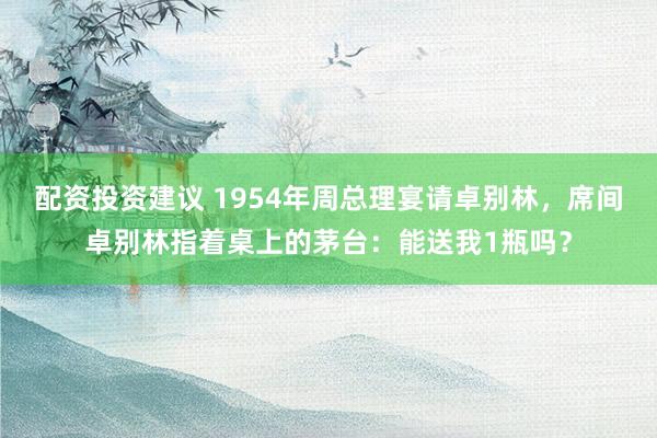 配资投资建议 1954年周总理宴请卓别林，席间卓别林指着桌上的茅台：能送我1瓶吗？