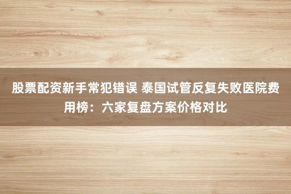 股票配资新手常犯错误 泰国试管反复失败医院费用榜：六家复盘方案价格对比