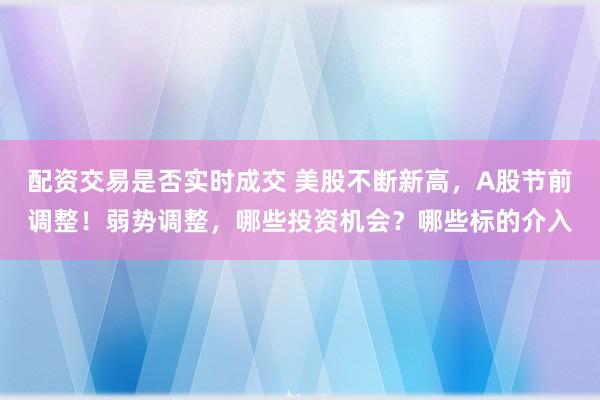 配资交易是否实时成交 美股不断新高，A股节前调整！弱势调整，哪些投资机会？哪些标的介入