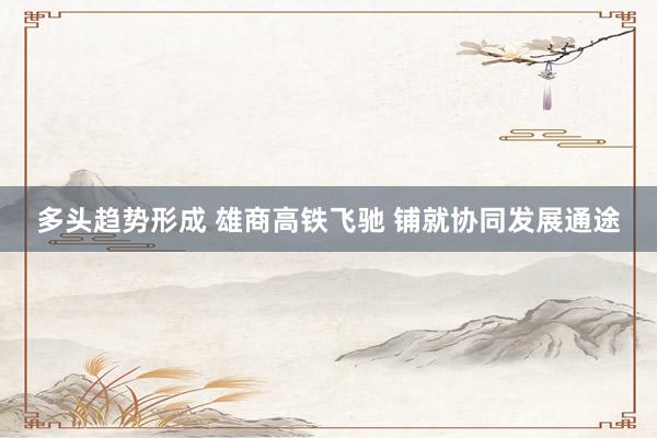 多头趋势形成 雄商高铁飞驰 铺就协同发展通途